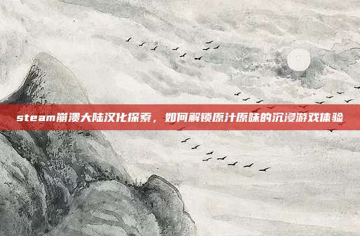 steam崩溃大陆汉化探索,如何解锁原汁原味的沉浸游戏体验