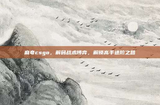 麻夸csgo,解码战术博弈,解锁高手进阶之路