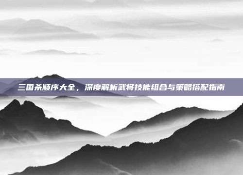 三国杀顺序大全,深度解析武将技能组合与策略搭配指南