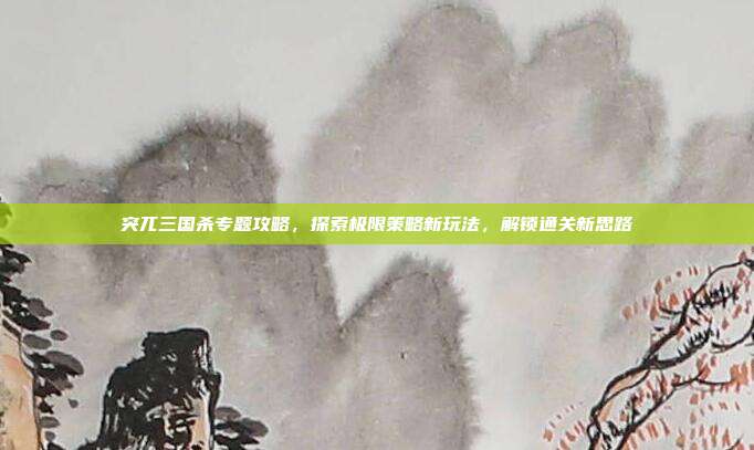 突兀三国杀专题攻略,探索极限策略新玩法,解锁通关新思路