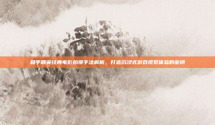 和平精英经典电影拍摄手法解析,打造沉浸式游戏视觉体验的密钥