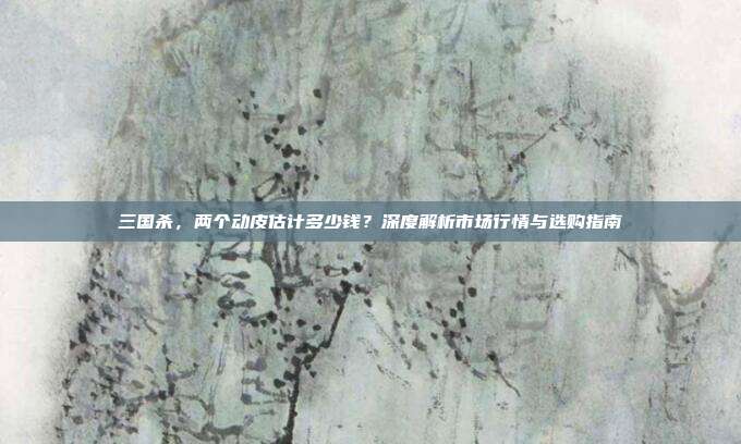 三国杀,两个动皮估计多少钱?深度解析市场行情与选购指南