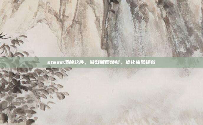 steam清除软件,游戏版图焕新,优化体验提效