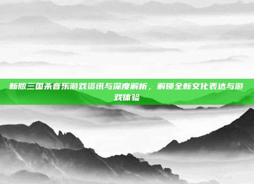 新版三国杀音乐游戏资讯与深度解析,解锁全新文化表达与游戏体验
