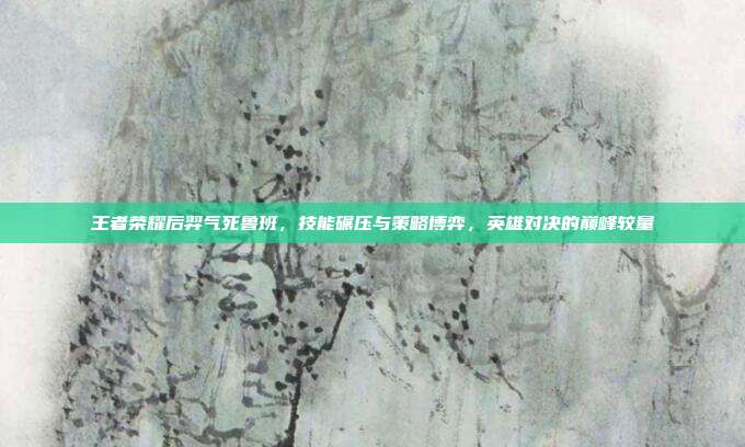 王者荣耀后羿气死鲁班,技能碾压与策略博弈,英雄对决的巅峰较量