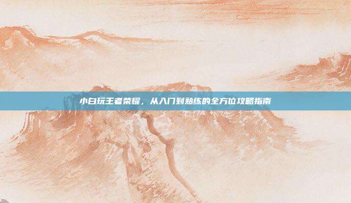 小白玩王者荣耀,从入门到熟练的全方位攻略指南