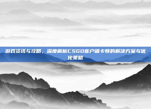 游戏资讯与攻略,深度解析CSGO客户端卡顿的解决方案与优化策略