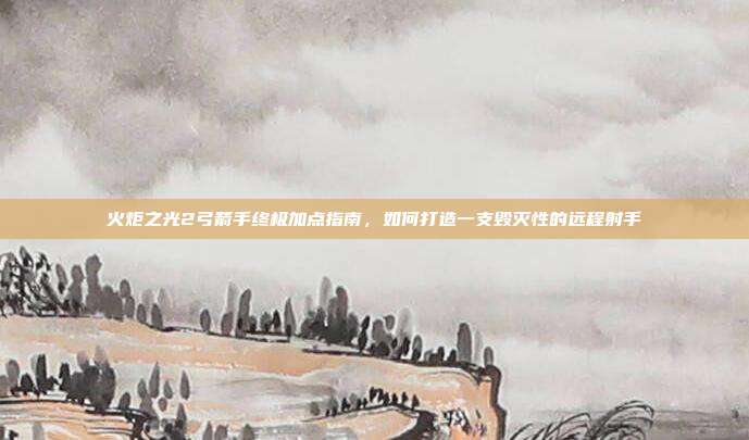火炬之光2弓箭手终极加点指南,如何打造一支毁灭性的远程射手