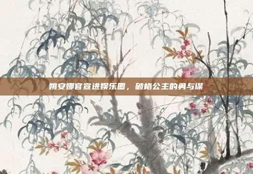 姚安娜官宣进娱乐圈，破格公主的勇与谋
