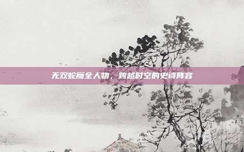 无双蛇魔全人物，跨越时空的史诗阵容