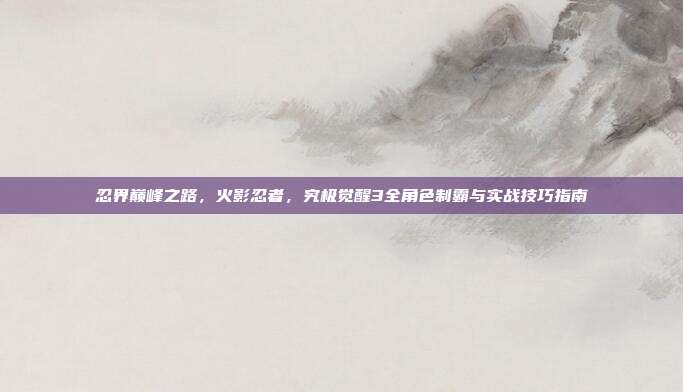 忍界巅峰之路，火影忍者，究极觉醒3全角色制霸与实战技巧指南