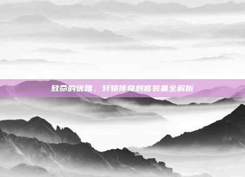 致命的优雅，轩辕传奇刺客装备全解析