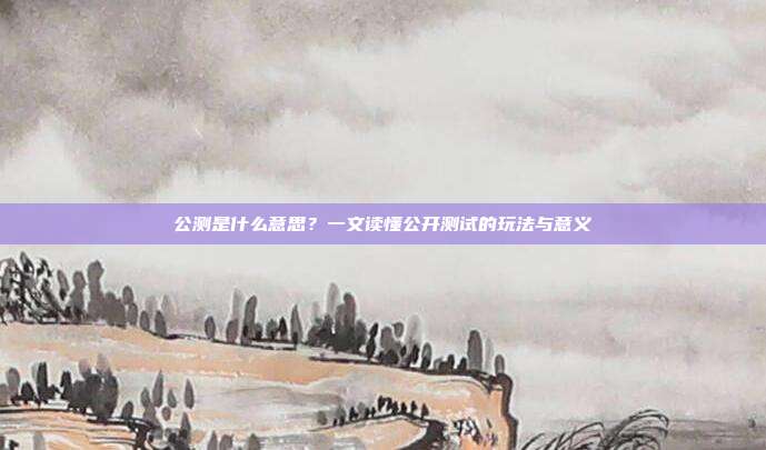 公测是什么意思?一文读懂公开测试的玩法与意义