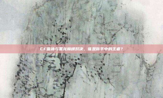 CF雷神与黑龙巅峰对决,谁是你手中的王者?