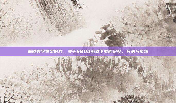 重返数字黄金时代,关于5800游戏下载的记忆、方法与传承