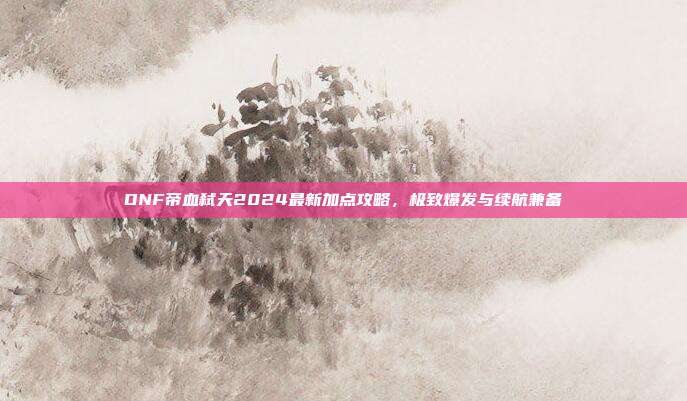DNF帝血弑天2024最新加点攻略,极致爆发与续航兼备