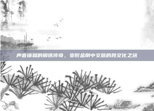 声音铸就的钢铁传奇,变形金刚中文版的跨文化之旅