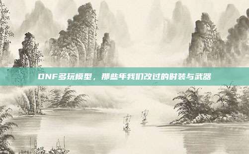DNF多玩模型,那些年我们改过的时装与武器
