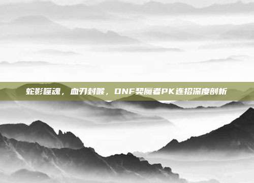 蛇影噬魂,血刃封喉,DNF契魔者PK连招深度剖析