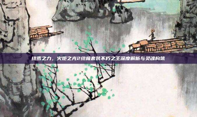 终焉之力,火炬之光2终极套装不朽之王深度解析与灵魂构筑