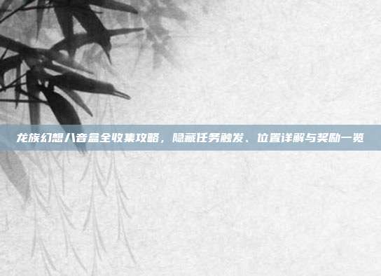 龙族幻想八音盒全收集攻略,隐藏任务触发、位置详解与奖励一览