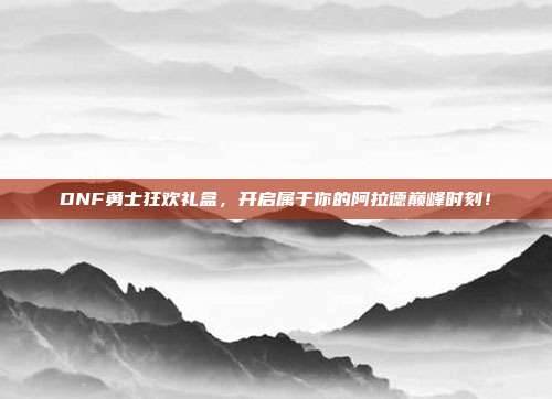 DNF勇士狂欢礼盒,开启属于你的阿拉德巅峰时刻!