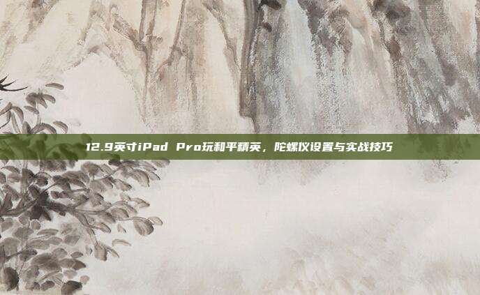 12.9英寸iPad Pro玩和平精英,陀螺仪设置与实战技巧