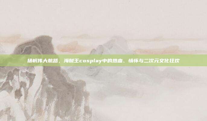 扬帆伟大航路,海贼王cosplay中的热血、情怀与二次元文化狂欢