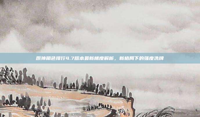 原神角色排行4.7版本最新梯度解析,新格局下的强度洗牌