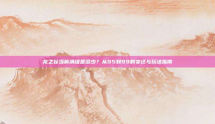 龙之谷当前满级是多少？从95到99的变迁与玩法指南