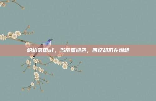 炽焰帝国ol，当帝国褪色，回忆却仍在燃烧
