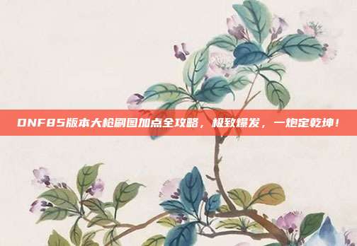 DNF85版本大枪刷图加点全攻略，极致爆发，一炮定乾坤！