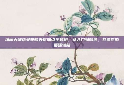 神魔大陆精灵牧师天赋加点全攻略，从入门到精通，打造你的最强辅助