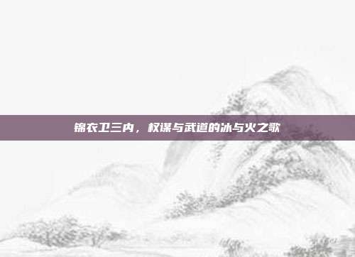 锦衣卫三内,权谋与武道的冰与火之歌