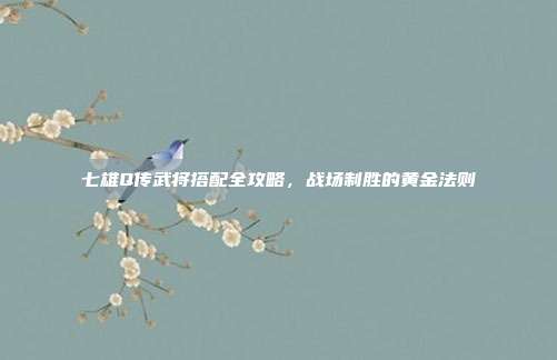 七雄Q传武将搭配全攻略,战场制胜的黄金法则