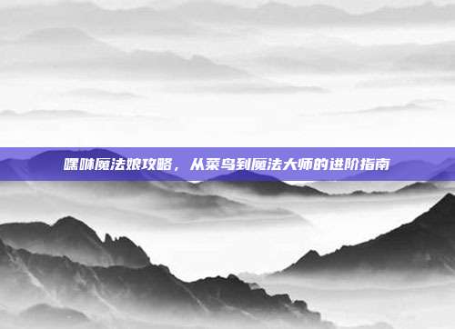 嘿咻魔法娘攻略，从菜鸟到魔法大师的进阶指南