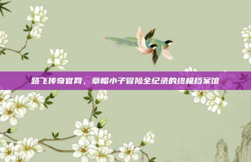 路飞传奇官网,草帽小子冒险全纪录的终极档案馆