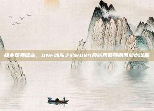 极寒风暴降临,DNF冰冻之心2024最新版最强刷图加点详解