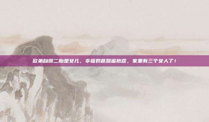 欧弟自曝二胎是女儿,幸福奶爸甜蜜抱怨,家里有三个女人了!