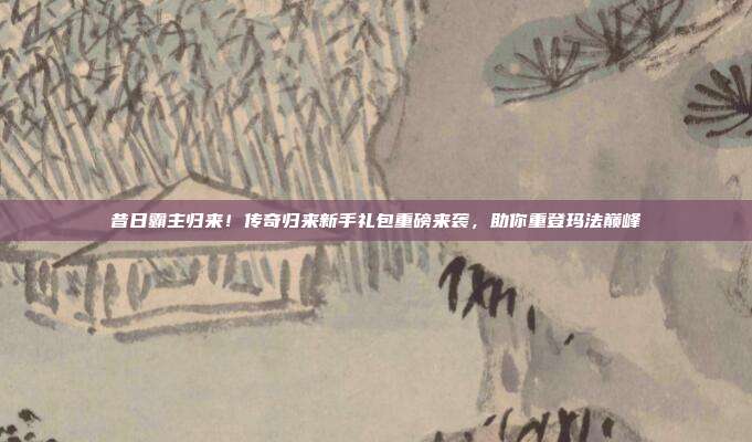 昔日霸主归来!传奇归来新手礼包重磅来袭,助你重登玛法巅峰