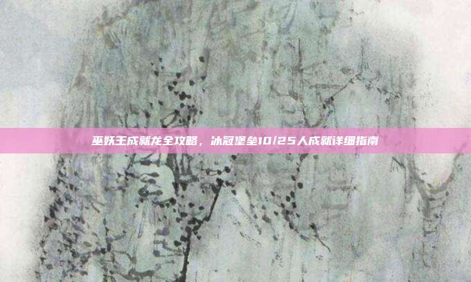 巫妖王成就龙全攻略,冰冠堡垒10/25人成就详细指南