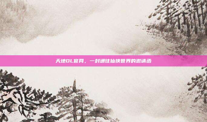 天地OL官网,一封通往仙侠世界的邀请函