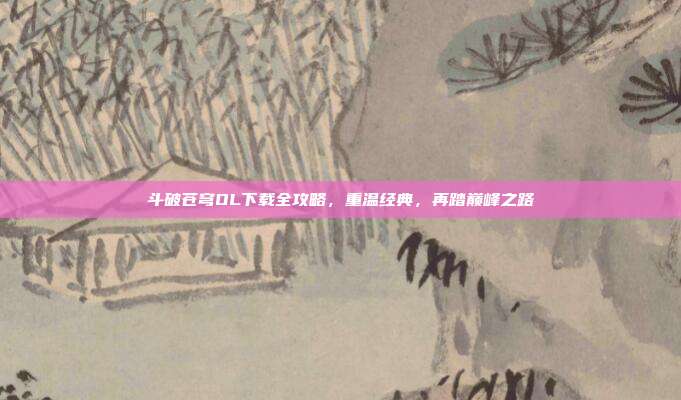 斗破苍穹OL下载全攻略,重温经典,再踏巅峰之路