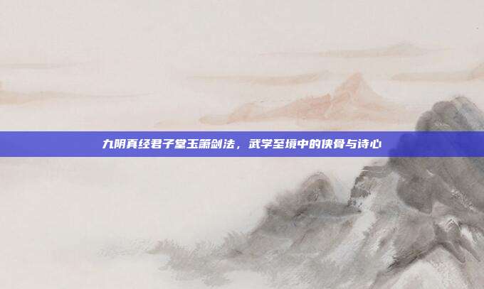 九阴真经君子堂玉箫剑法,武学至境中的侠骨与诗心