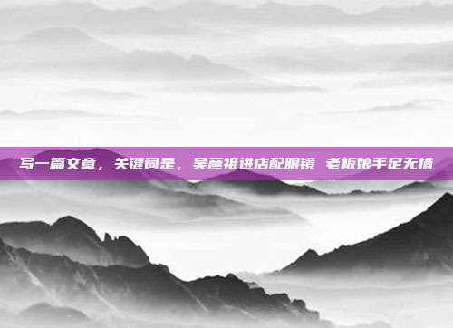 写一篇文章,关键词是,吴彦祖进店配眼镜 老板娘手足无措