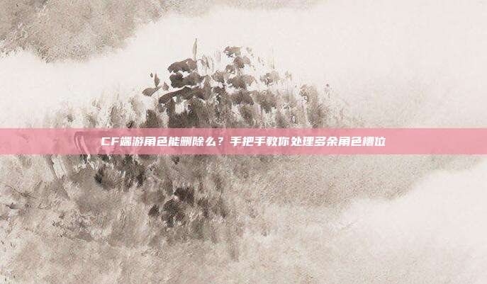 CF端游角色能删除么?手把手教你处理多余角色槽位