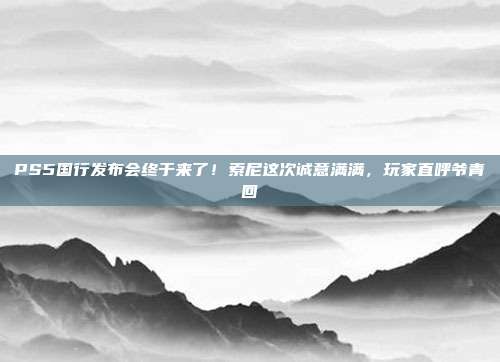 PS5国行发布会终于来了!索尼这次诚意满满,玩家直呼爷青回