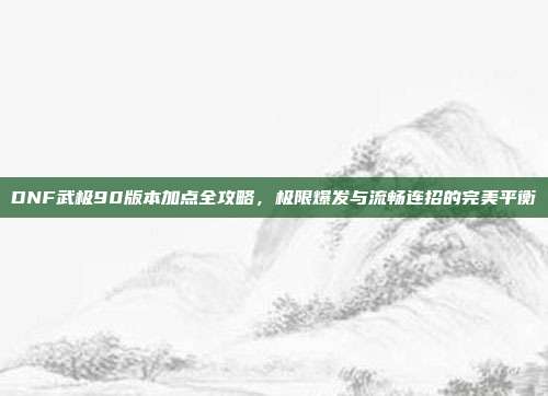 DNF武极90版本加点全攻略，极限爆发与流畅连招的完美平衡