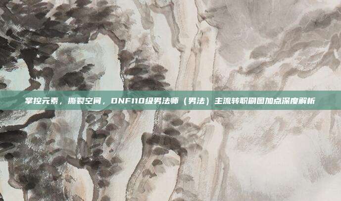 掌控元素,撕裂空间,DNF110级男法师(男法)主流转职刷图加点深度解析