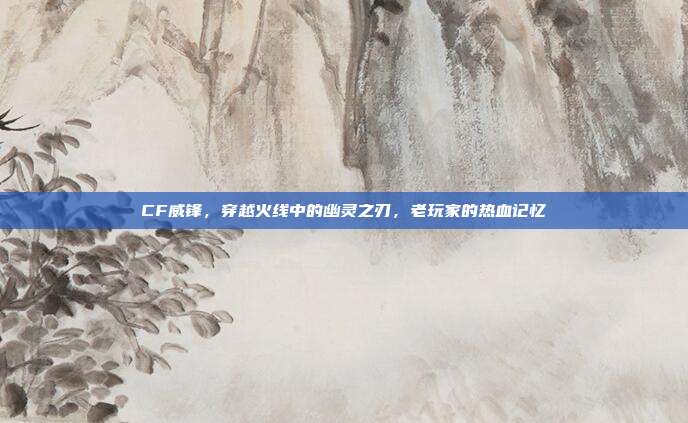 CF威锋,穿越火线中的幽灵之刃,老玩家的热血记忆